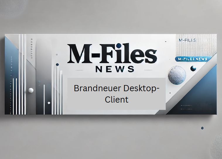 M-Files News: Der brandneue Desktop Client ist da &ndash; Einheitlicher, Effizienter und Flexibler denn je!